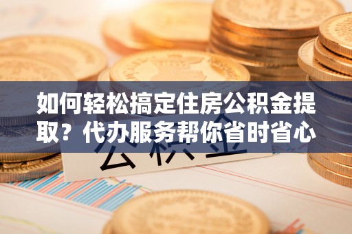 丹阳如何轻松搞定住房公积金提取？代办服务帮你省时省心