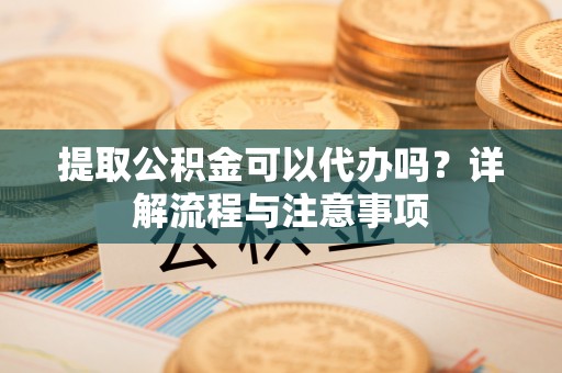 丹阳提取公积金可以代办吗？详解流程与注意事项