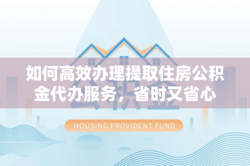 丹阳如何高效办理提取住房公积金代办服务，省时又省心