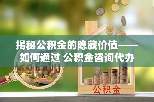 丹阳揭秘公积金的隐藏价值——如何通过 公积金咨询代办提取 优化财富管理
