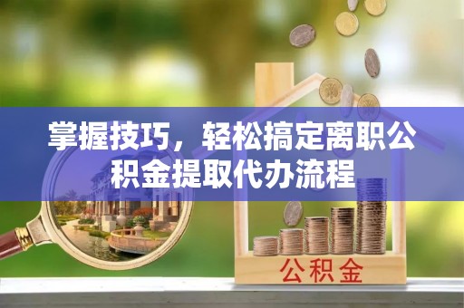 丹阳掌握技巧，轻松搞定离职公积金提取代办流程
