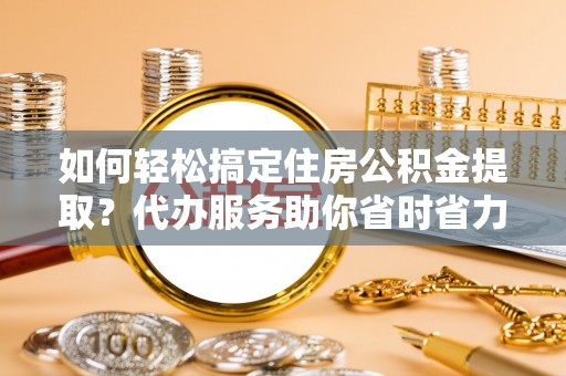 丹阳如何轻松搞定住房公积金提取？代办服务助你省时省力