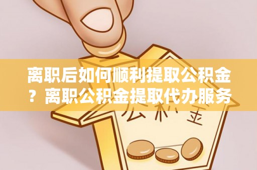 丹阳离职后如何顺利提取公积金？离职公积金提取代办服务帮你搞定！