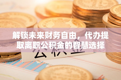 丹阳解锁未来财务自由，代办提取离职公积金的智慧选择