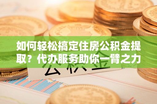丹阳如何轻松搞定住房公积金提取？代办服务助你一臂之力