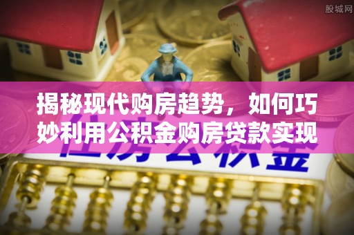 丹阳揭秘现代购房趋势，如何巧妙利用公积金购房贷款实现置业梦想