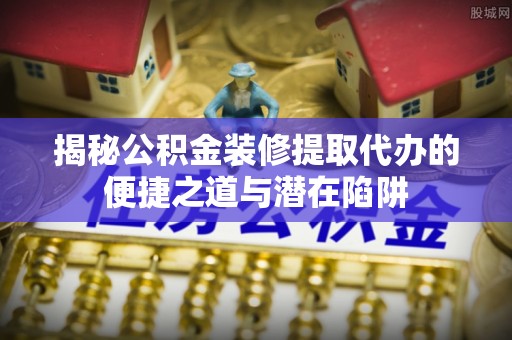 丹阳揭秘公积金装修提取代办的便捷之道与潜在陷阱