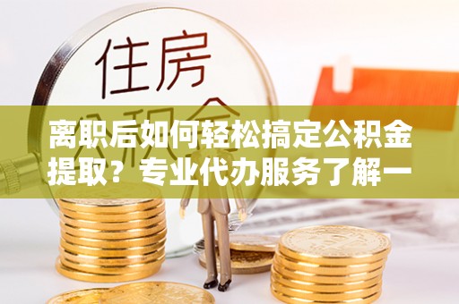 丹阳离职后如何轻松搞定公积金提取？专业代办服务了解一下