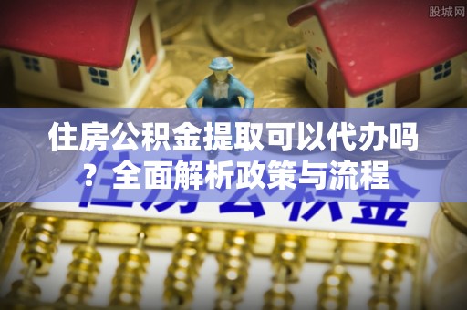 丹阳住房公积金提取可以代办吗？全面解析政策与流程