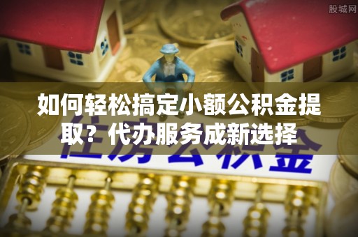 丹阳如何轻松搞定小额公积金提取？代办服务成新选择