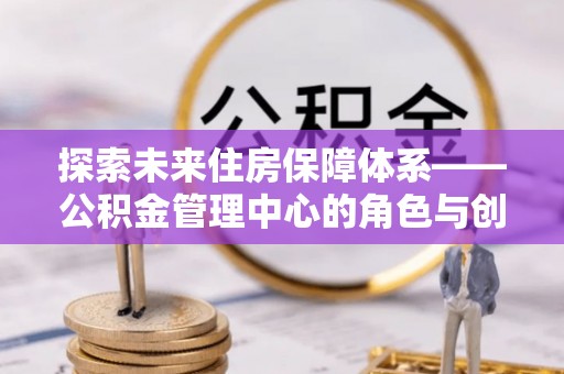 丹阳探索未来住房保障体系——公积金管理中心的角色与创新