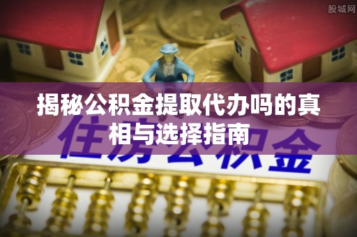 丹阳揭秘公积金提取代办吗的真相与选择指南