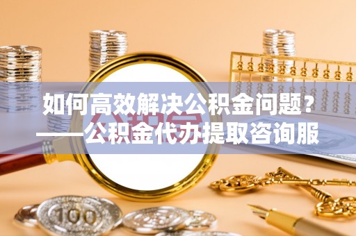 丹阳如何高效解决公积金问题？——公积金代办提取咨询服务指南