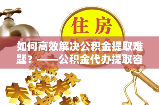丹阳如何高效解决公积金提取难题？——公积金代办提取咨询服务全解析