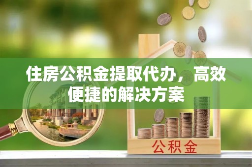 丹阳住房公积金提取代办，高效便捷的解决方案