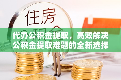 丹阳代办公积金提取，高效解决公积金提取难题的全新选择