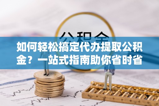 丹阳如何轻松搞定代办提取公积金？一站式指南助你省时省心