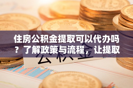 丹阳住房公积金提取可以代办吗？了解政策与流程，让提取更便捷