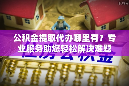 丹阳公积金提取代办哪里有？专业服务助您轻松解决难题