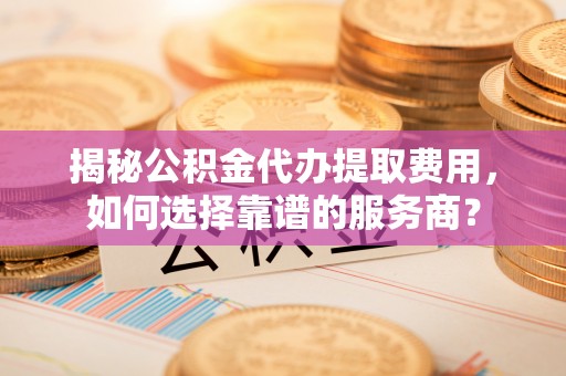 丹阳揭秘公积金代办提取费用，如何选择靠谱的服务商？