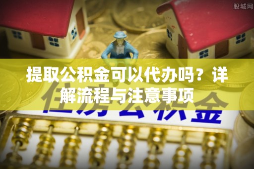 丹阳提取公积金可以代办吗？详解流程与注意事项