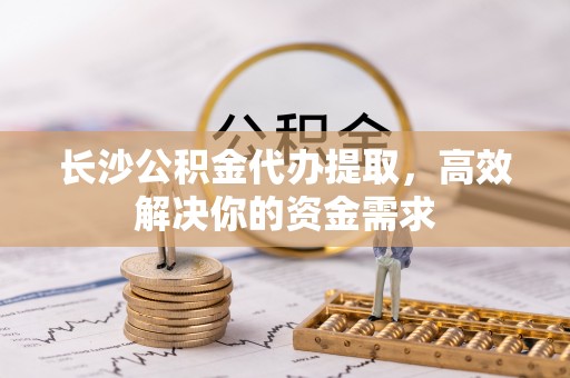 丹阳长沙公积金代办提取，高效解决你的资金需求