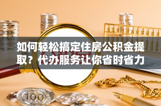 丹阳如何轻松搞定住房公积金提取？代办服务让你省时省力