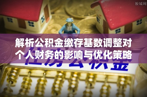 丹阳解析公积金缴存基数调整对个人财务的影响与优化策略