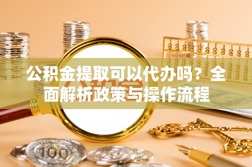 丹阳公积金提取可以代办吗？全面解析政策与操作流程