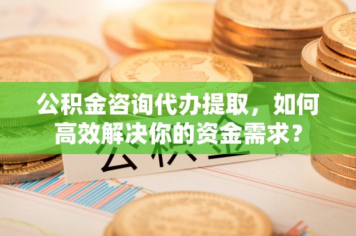 丹阳公积金咨询代办提取，如何高效解决你的资金需求？