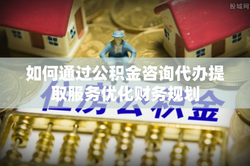 丹阳如何通过公积金咨询代办提取服务优化财务规划