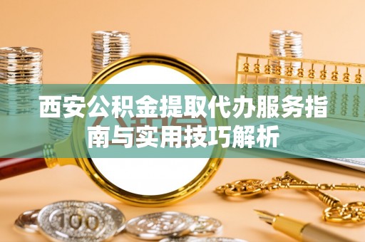 丹阳西安公积金提取代办服务指南与实用技巧解析