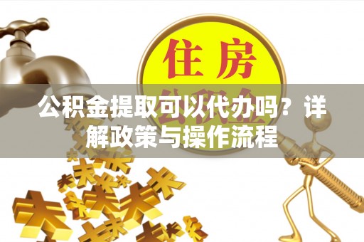 丹阳公积金提取可以代办吗？详解政策与操作流程
