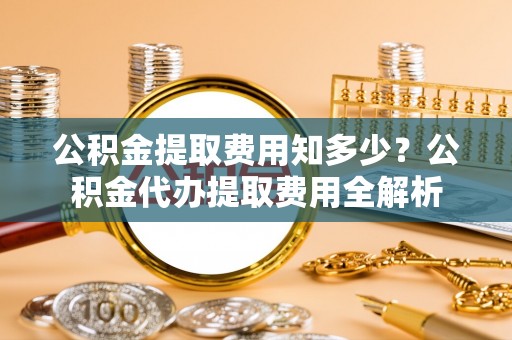 丹阳公积金提取费用知多少？公积金代办提取费用全解析