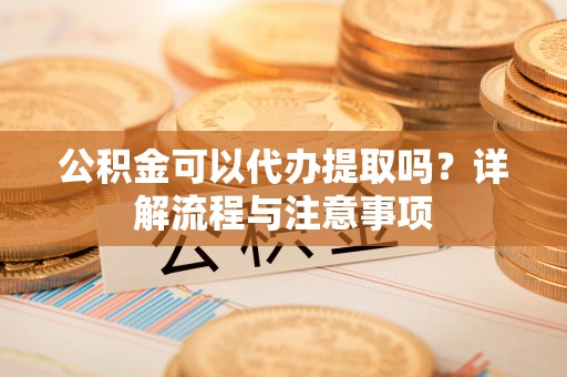 丹阳公积金可以代办提取吗？详解流程与注意事项