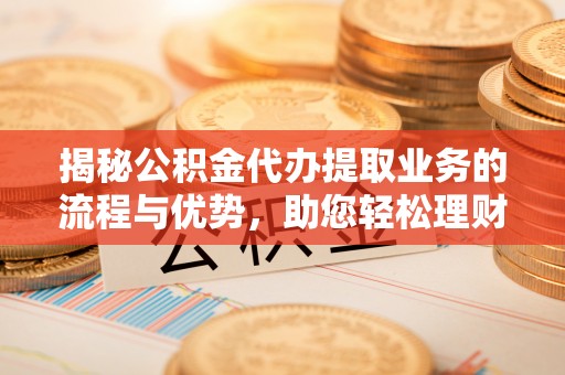 丹阳揭秘公积金代办提取业务的流程与优势，助您轻松理财
