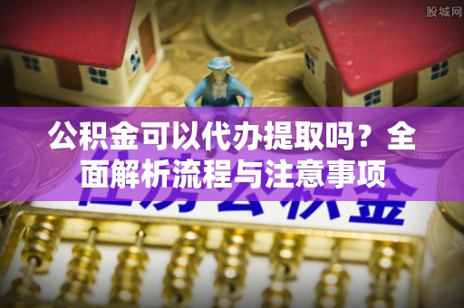 丹阳公积金可以代办提取吗？全面解析流程与注意事项
