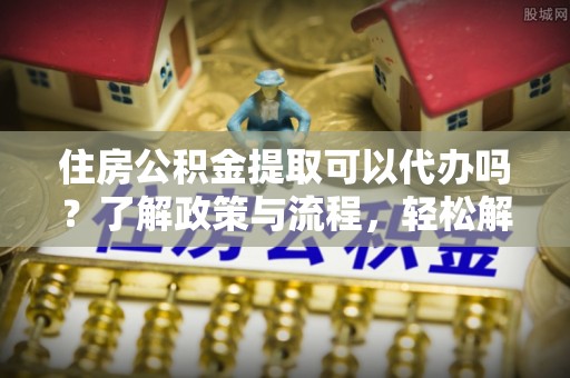 丹阳住房公积金提取可以代办吗？了解政策与流程，轻松解决疑问