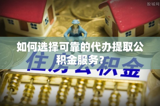 丹阳如何选择可靠的代办提取公积金服务？