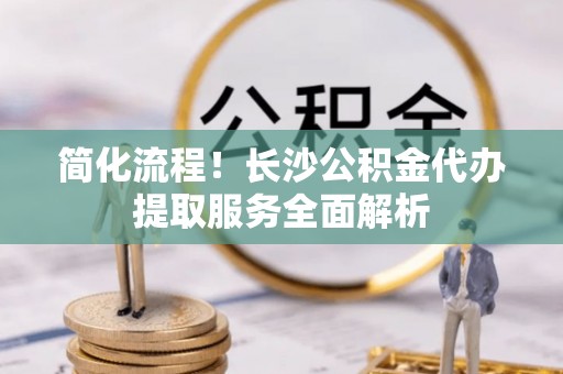 丹阳简化流程！长沙公积金代办提取服务全面解析