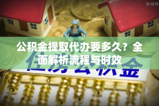丹阳公积金提取代办要多久？全面解析流程与时效