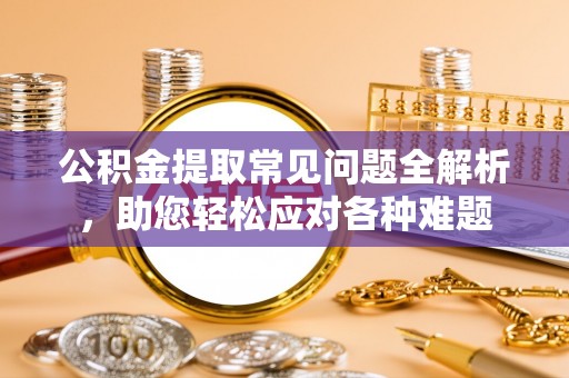丹阳公积金提取常见问题全解析，助您轻松应对各种难题