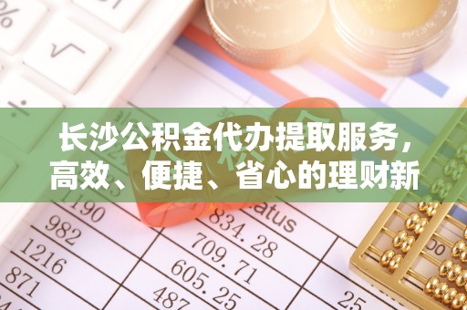 丹阳长沙公积金代办提取服务，高效、便捷、省心的理财新选择