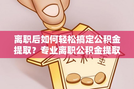 丹阳离职后如何轻松搞定公积金提取？专业离职公积金提取代办服务来帮你