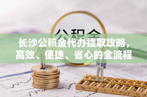 丹阳长沙公积金代办提取攻略，高效、便捷、省心的全流程解析