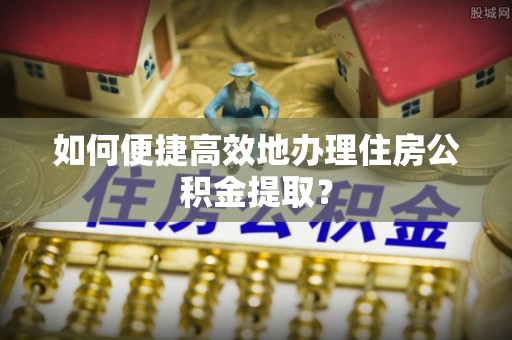 丹阳如何便捷高效地办理住房公积金提取？