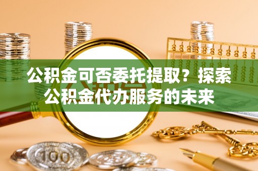 丹阳公积金可否委托提取？探索公积金代办服务的未来
