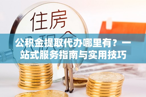 丹阳公积金提取代办哪里有？一站式服务指南与实用技巧