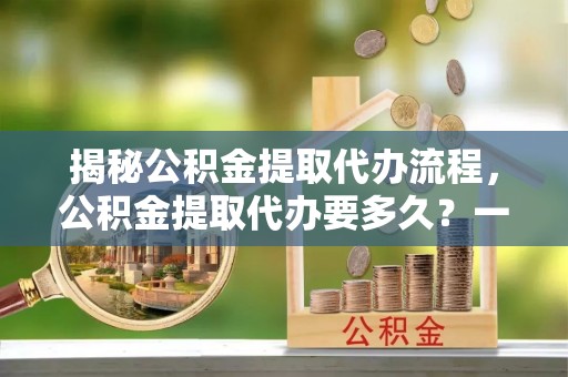丹阳揭秘公积金提取代办流程，公积金提取代办要多久？一站式指南为你解答