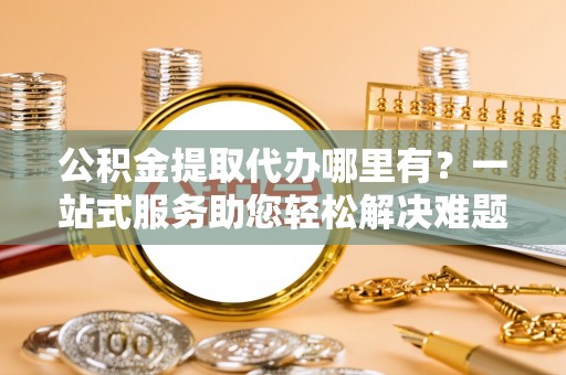 丹阳公积金提取代办哪里有？一站式服务助您轻松解决难题